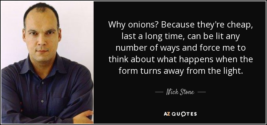 Why onions? Because they're cheap, last a long time, can be lit any number of ways and force me to think about what happens when the form turns away from the light. - Nick Stone