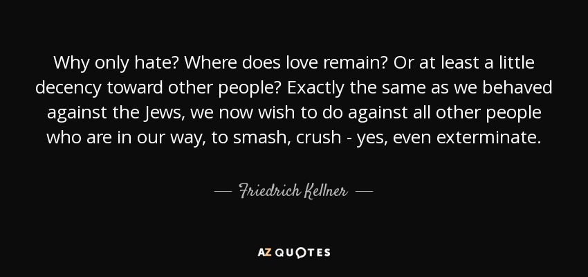 Why only hate? Where does love remain? Or at least a little decency toward other people? Exactly the same as we behaved against the Jews, we now wish to do against all other people who are in our way, to smash, crush - yes, even exterminate. - Friedrich Kellner