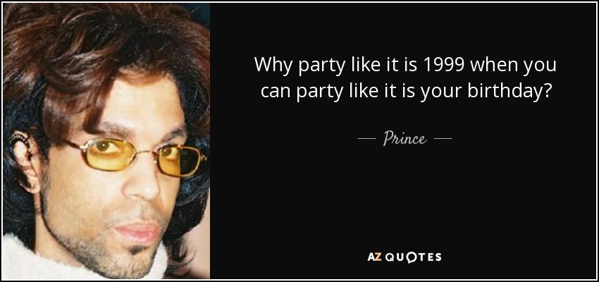 Why party like it is 1999 when you can party like it is your birthday? - Prince