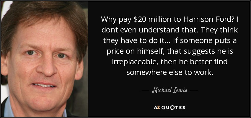 Why pay $20 million to Harrison Ford? I dont even understand that. They think they have to do it... If someone puts a price on himself, that suggests he is irreplaceable, then he better find somewhere else to work. - Michael Lewis