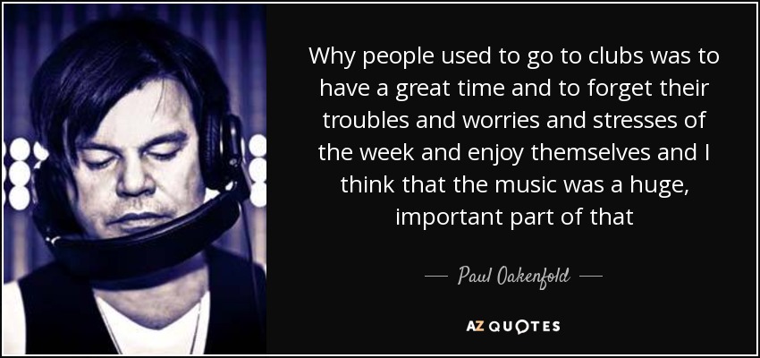 Why people used to go to clubs was to have a great time and to forget their troubles and worries and stresses of the week and enjoy themselves and I think that the music was a huge, important part of that - Paul Oakenfold