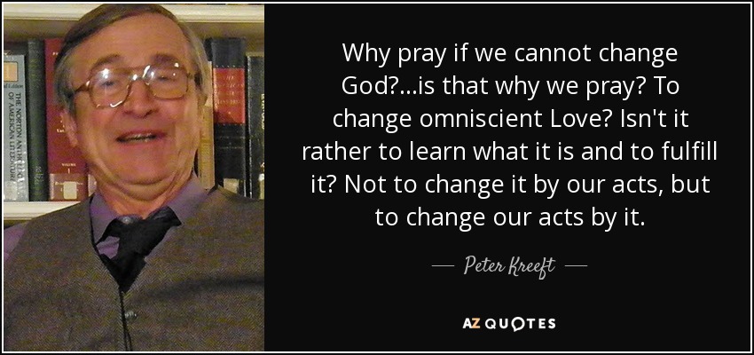 Why pray if we cannot change God? ...is that why we pray? To change omniscient Love? Isn't it rather to learn what it is and to fulfill it? Not to change it by our acts, but to change our acts by it. - Peter Kreeft