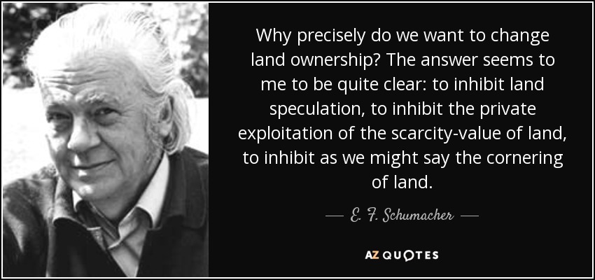 Why precisely do we want to change land ownership? The answer seems to me to be quite clear: to inhibit land speculation, to inhibit the private exploitation of the scarcity-value of land, to inhibit as we might say the cornering of land. - E. F. Schumacher