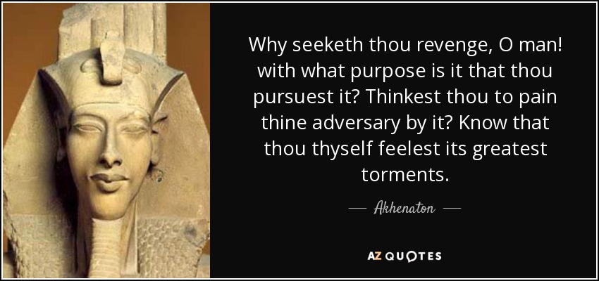 Why seeketh thou revenge, O man! with what purpose is it that thou pursuest it? Thinkest thou to pain thine adversary by it? Know that thou thyself feelest its greatest torments. - Akhenaton