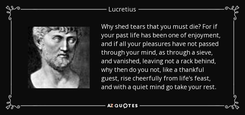 Why shed tears that you must die? For if your past life has been one of enjoyment, and if all your pleasures have not passed through your mind, as through a sieve, and vanished, leaving not a rack behind, why then do you not, like a thankful guest, rise cheerfully from life's feast, and with a quiet mind go take your rest. - Lucretius