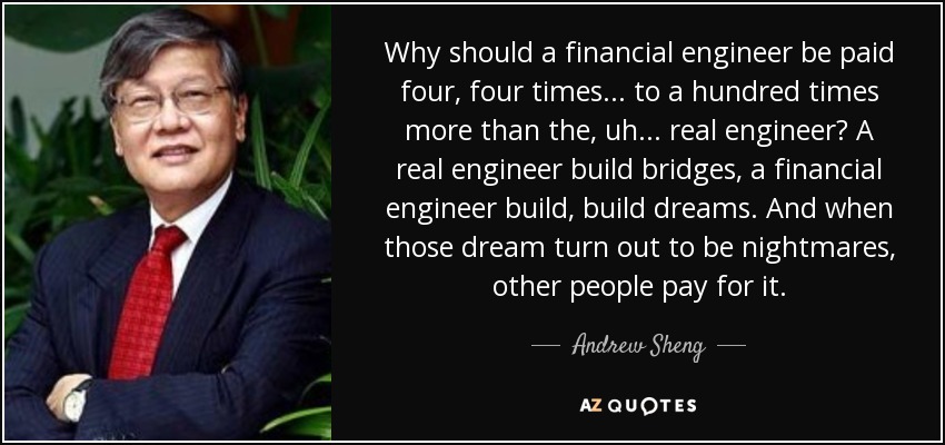 Why should a financial engineer be paid four, four times... to a hundred times more than the, uh... real engineer? A real engineer build bridges, a financial engineer build, build dreams. And when those dream turn out to be nightmares, other people pay for it. - Andrew Sheng
