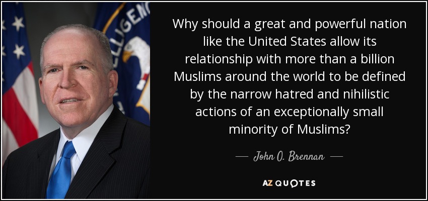 Why should a great and powerful nation like the United States allow its relationship with more than a billion Muslims around the world to be defined by the narrow hatred and nihilistic actions of an exceptionally small minority of Muslims? - John O. Brennan