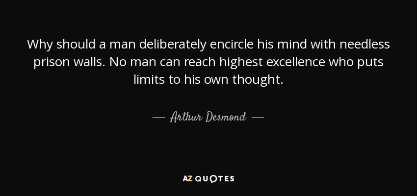Why should a man deliberately encircle his mind with needless prison walls. No man can reach highest excellence who puts limits to his own thought. - Arthur Desmond