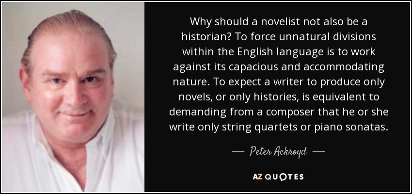 Why should a novelist not also be a historian? To force unnatural divisions within the English language is to work against its capacious and accommodating nature. To expect a writer to produce only novels, or only histories, is equivalent to demanding from a composer that he or she write only string quartets or piano sonatas. - Peter Ackroyd