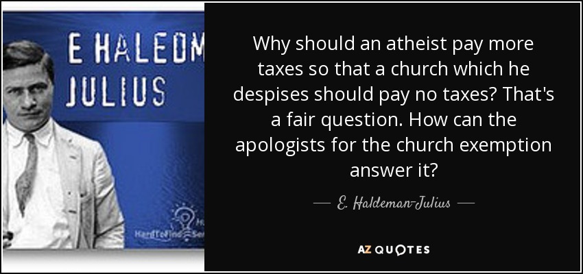 Why should an atheist pay more taxes so that a church which he despises should pay no taxes? That's a fair question. How can the apologists for the church exemption answer it? - E. Haldeman-Julius