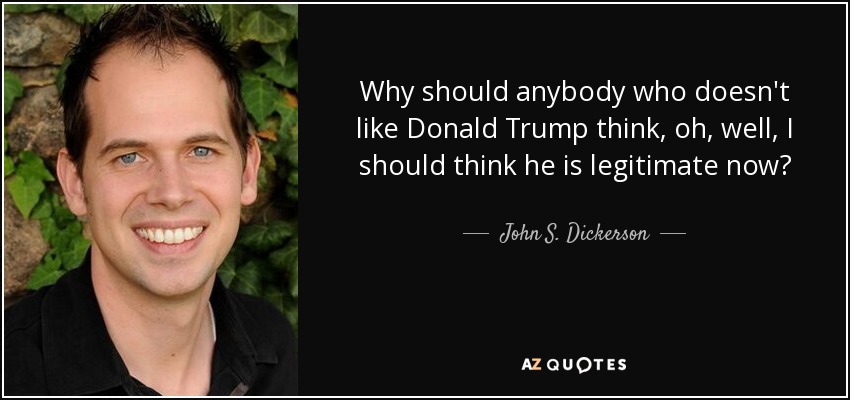 Why should anybody who doesn't like Donald Trump think, oh, well, I should think he is legitimate now? - John S. Dickerson