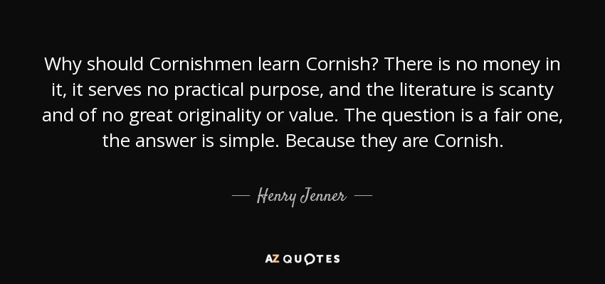 Why should Cornishmen learn Cornish? There is no money in it, it serves no practical purpose, and the literature is scanty and of no great originality or value. The question is a fair one, the answer is simple. Because they are Cornish. - Henry Jenner
