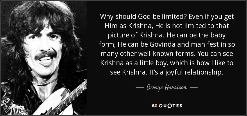 Why should God be limited? Even if you get Him as Krishna, He is not limited to that picture of Krishna. He can be the baby form, He can be Govinda and manifest in so many other well-known forms. You can see Krishna as a little boy, which is how I like to see Krishna. It's a joyful relationship. - George Harrison