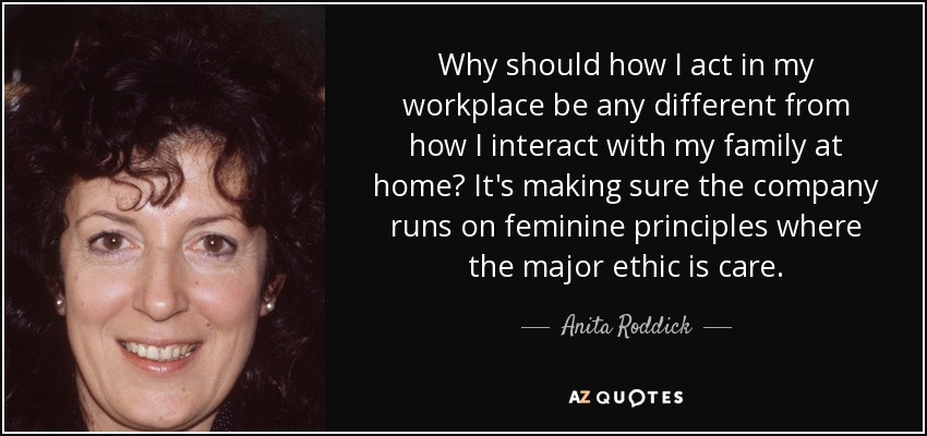 Why should how I act in my workplace be any different from how I interact with my family at home? It's making sure the company runs on feminine principles where the major ethic is care. - Anita Roddick