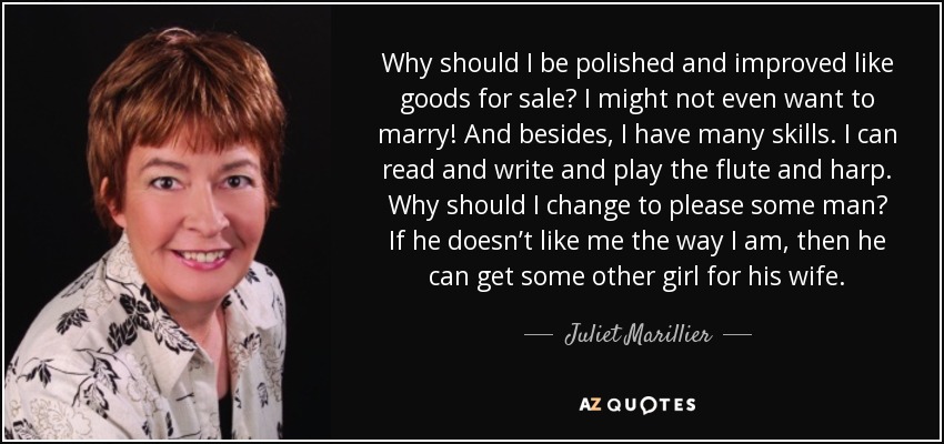 Why should I be polished and improved like goods for sale? I might not even want to marry! And besides, I have many skills. I can read and write and play the flute and harp. Why should I change to please some man? If he doesn’t like me the way I am, then he can get some other girl for his wife. - Juliet Marillier