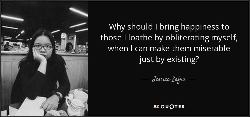 Why should I bring happiness to those I loathe by obliterating myself, when I can make them miserable just by existing? - Jessica Zafra