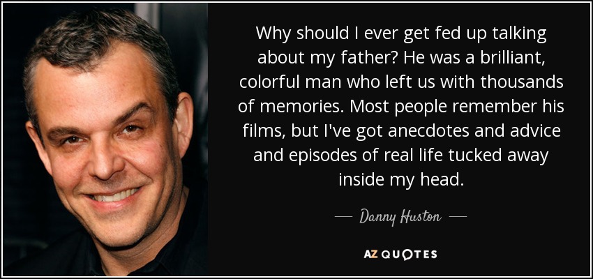 Why should I ever get fed up talking about my father? He was a brilliant, colorful man who left us with thousands of memories. Most people remember his films, but I've got anecdotes and advice and episodes of real life tucked away inside my head. - Danny Huston