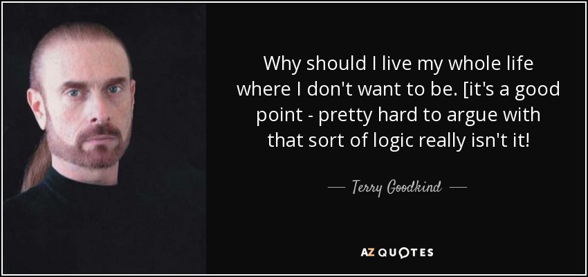 Why should I live my whole life where I don't want to be. [it's a good point - pretty hard to argue with that sort of logic really isn't it! - Terry Goodkind