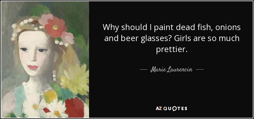 Why should I paint dead fish, onions and beer glasses? Girls are so much prettier. - Marie Laurencin