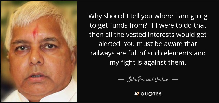Why should I tell you where I am going to get funds from? If I were to do that then all the vested interests would get alerted. You must be aware that railways are full of such elements and my fight is against them. - Lalu Prasad Yadav