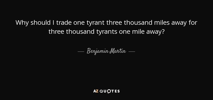Why should I trade one tyrant three thousand miles away for three thousand tyrants one mile away? - Benjamin Martin