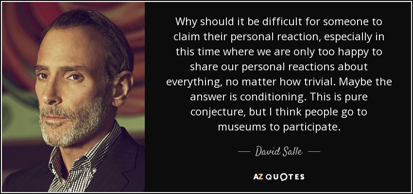 Why should it be difficult for someone to claim their personal reaction, especially in this time where we are only too happy to share our personal reactions about everything, no matter how trivial. Maybe the answer is conditioning. This is pure conjecture, but I think people go to museums to participate. - David Salle