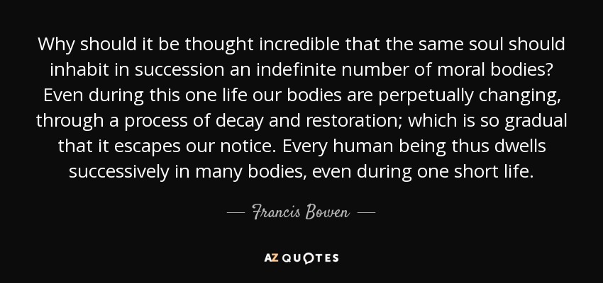 Why should it be thought incredible that the same soul should inhabit in succession an indefinite number of moral bodies? Even during this one life our bodies are perpetually changing, through a process of decay and restoration; which is so gradual that it escapes our notice. Every human being thus dwells successively in many bodies, even during one short life. - Francis Bowen