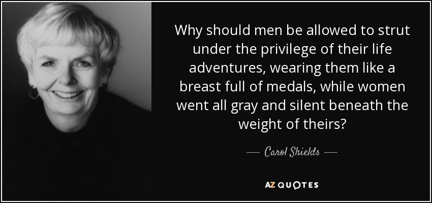 Why should men be allowed to strut under the privilege of their life adventures, wearing them like a breast full of medals, while women went all gray and silent beneath the weight of theirs? - Carol Shields
