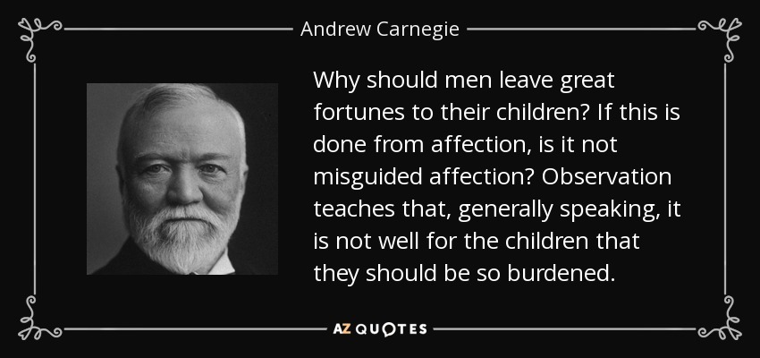 Why should men leave great fortunes to their children? If this is done from affection, is it not misguided affection? Observation teaches that, generally speaking, it is not well for the children that they should be so burdened. - Andrew Carnegie