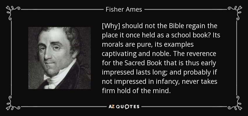 [Why] should not the Bible regain the place it once held as a school book? Its morals are pure, its examples captivating and noble. The reverence for the Sacred Book that is thus early impressed lasts long; and probably if not impressed in infancy, never takes firm hold of the mind. - Fisher Ames