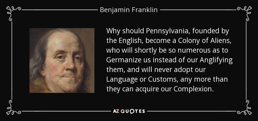 Why should Pennsylvania, founded by the English, become a Colony of Aliens, who will shortly be so numerous as to Germanize us instead of our Anglifying them, and will never adopt our Language or Customs, any more than they can acquire our Complexion. - Benjamin Franklin
