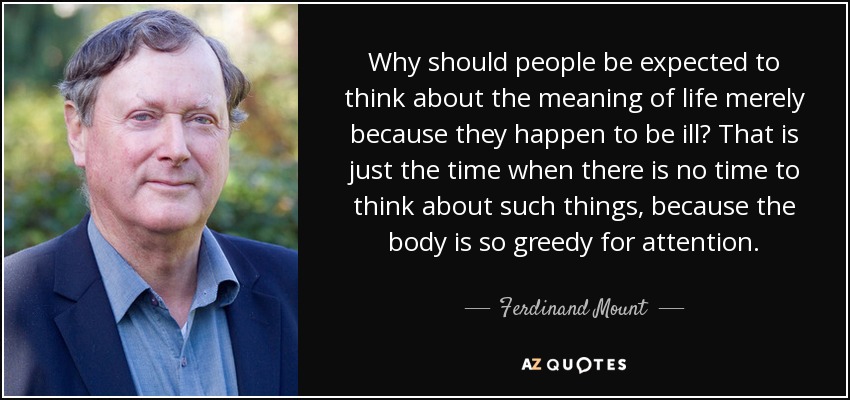 Why should people be expected to think about the meaning of life merely because they happen to be ill? That is just the time when there is no time to think about such things, because the body is so greedy for attention. - Ferdinand Mount