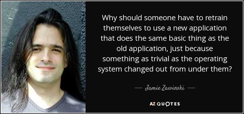 Why should someone have to retrain themselves to use a new application that does the same basic thing as the old application, just because something as trivial as the operating system changed out from under them? - Jamie Zawinski