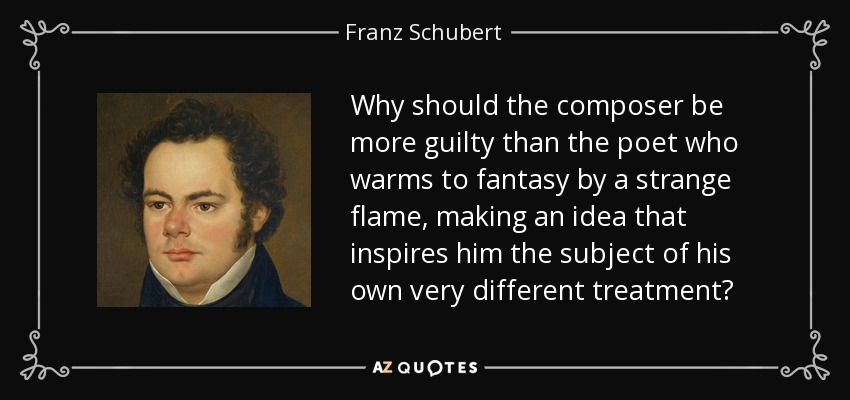 Why should the composer be more guilty than the poet who warms to fantasy by a strange flame, making an idea that inspires him the subject of his own very different treatment? - Franz Schubert