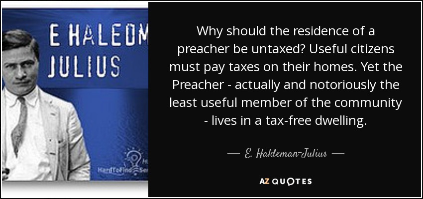 Why should the residence of a preacher be untaxed? Useful citizens must pay taxes on their homes. Yet the Preacher - actually and notoriously the least useful member of the community - lives in a tax-free dwelling. - E. Haldeman-Julius