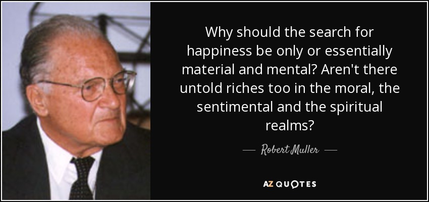 Why should the search for happiness be only or essentially material and mental? Aren't there untold riches too in the moral, the sentimental and the spiritual realms? - Robert Muller