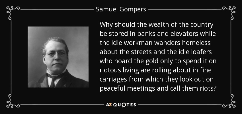 Why should the wealth of the country be stored in banks and elevators while the idle workman wanders homeless about the streets and the idle loafers who hoard the gold only to spend it on riotous living are rolling about in fine carriages from which they look out on peaceful meetings and call them riots? - Samuel Gompers