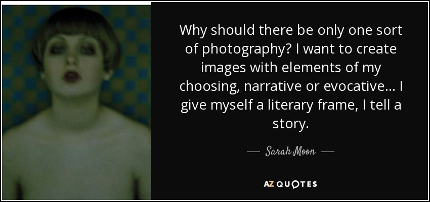 Why should there be only one sort of photography? I want to create images with elements of my choosing, narrative or evocative... I give myself a literary frame, I tell a story. - Sarah Moon