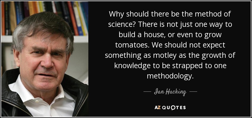 Why should there be the method of science? There is not just one way to build a house, or even to grow tomatoes. We should not expect something as motley as the growth of knowledge to be strapped to one methodology. - Ian Hacking