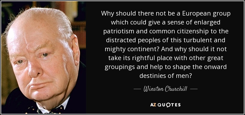 Why should there not be a European group which could give a sense of enlarged patriotism and common citizenship to the distracted peoples of this turbulent and mighty continent? And why should it not take its rightful place with other great groupings and help to shape the onward destinies of men? - Winston Churchill