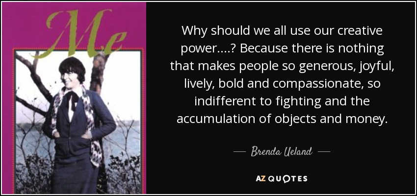 Why should we all use our creative power....? Because there is nothing that makes people so generous, joyful, lively, bold and compassionate, so indifferent to fighting and the accumulation of objects and money. - Brenda Ueland