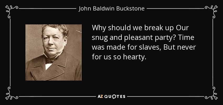 Why should we break up Our snug and pleasant party? Time was made for slaves, But never for us so hearty. - John Baldwin Buckstone