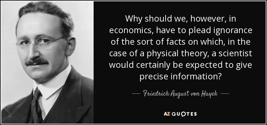 Why should we, however, in economics, have to plead ignorance of the sort of facts on which, in the case of a physical theory, a scientist would certainly be expected to give precise information? - Friedrich August von Hayek