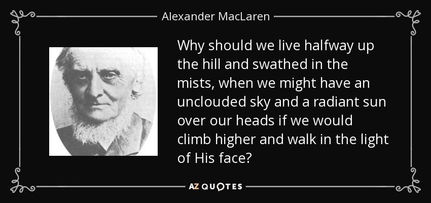 Why should we live halfway up the hill and swathed in the mists, when we might have an unclouded sky and a radiant sun over our heads if we would climb higher and walk in the light of His face? - Alexander MacLaren