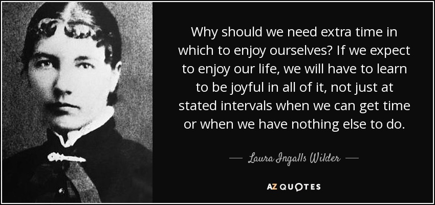 Why should we need extra time in which to enjoy ourselves? If we expect to enjoy our life, we will have to learn to be joyful in all of it, not just at stated intervals when we can get time or when we have nothing else to do. - Laura Ingalls Wilder