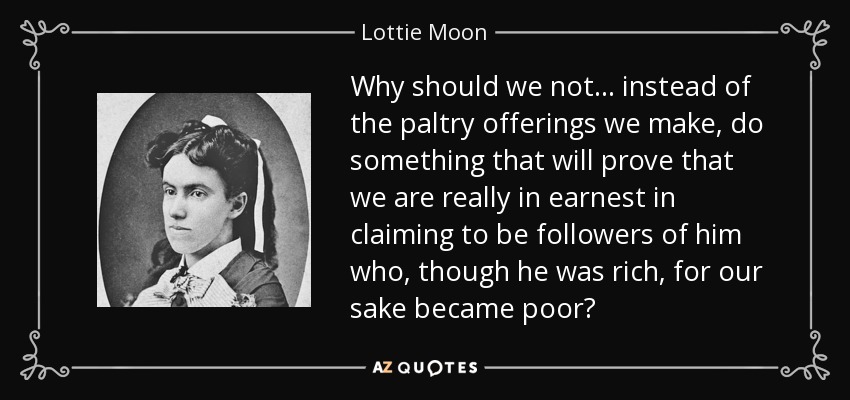 Why should we not ... instead of the paltry offerings we make, do something that will prove that we are really in earnest in claiming to be followers of him who, though he was rich, for our sake became poor? - Lottie Moon