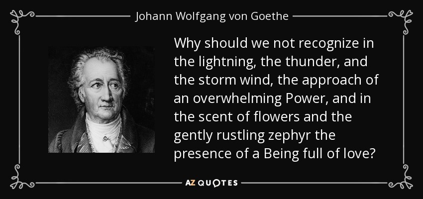 Why should we not recognize in the lightning, the thunder, and the storm wind, the approach of an overwhelming Power, and in the scent of flowers and the gently rustling zephyr the presence of a Being full of love? - Johann Wolfgang von Goethe