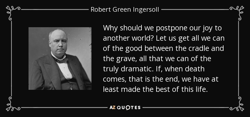 Why should we postpone our joy to another world? Let us get all we can of the good between the cradle and the grave, all that we can of the truly dramatic. If, when death comes, that is the end, we have at least made the best of this life. - Robert Green Ingersoll