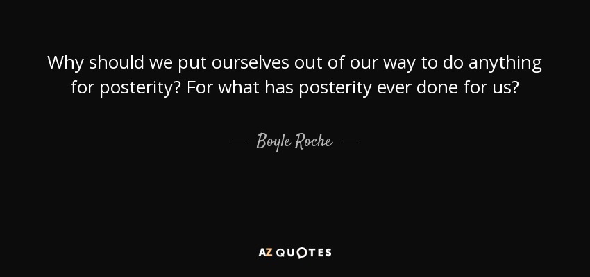 Why should we put ourselves out of our way to do anything for posterity? For what has posterity ever done for us? - Boyle Roche