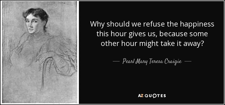 Why should we refuse the happiness this hour gives us, because some other hour might take it away? - Pearl Mary Teresa Craigie